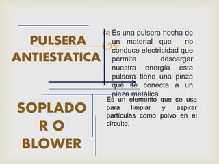 
 Es una pulsera hecha de
un material que no
conduce electricidad que
permite descargar
nuestra energía esta
pulsera tiene una pinza
que se conecta a un
pieza metálica
SOPLADO
R O
BLOWER
PULSERA
ANTIESTATICA
Es un elemento que se usa
para limpiar y aspirar
partículas como polvo en el
circuito.
 