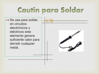  Se usa para soldar
en circuitos
electrónicos y
eléctricos este
elemento genera
suficiente calor para
derretir cualquier
metal.
 