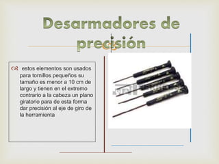 
 estos elementos son usados
para tornillos pequeños su
tamaño es menor a 10 cm de
largo y tienen en el extremo
contrario a la cabeza un plano
giratorio para de esta forma
dar precisión al eje de giro de
la herramienta
 