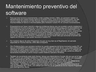 Mantenimiento preventivo del
software
   Para que todo funcione correctamente y evitar posibles errores y fallos, es necesario realizar un
    Mantenimiento de nuestro Equipo tanto en el ámbito Físico, como en el de Programación, por ello
    vamos a tratar de exponer en esta Sección algunos procedimientos de mantenimiento sino bien
    imprescindibles al menos sí recomendables para mantener nuestro PC en correcto funcionamiento.

   Empezaremos por hacer mención a algunos problemas típicos que nos suceden cuando instalamos o
    desinstalamos muchos programas, y no utilizamos herramientas adecuadas para la desinstalación de
    esos programas que ya no usamos, como consecuencia de esto, nuestro PC se vuelve lento y nos
    preguntamos como es posible que siendo una máquina tan veloz y con tantos recursos, actué de esa
    manera. En estos casos es muy conveniente tener instalados programas específicos para estos
    temas que realicen una desinstalación completa de aquellos programas que ya no utilizamos, pues
    sino iremos almacenando ficheros y bibliotecas que no nos hacen falta que aumentan el tamaño del
    registro de Windows, y que quitan recursos a nuestro PC.

   Por nombrar alguno de estos Programas uno que va muy bien es el RegCleaner, el cual está
    disponible en muchos idiomas, entre ellos el Español.

   Otro Problema típico que conviene nombrar es cuando apagamos de forma incorrecta nuestro PC, ya
    sea por inestabilidad en el Sistema (que se quede colgado), por corte de luz, o por malos hábitos de
    utilización, en estos casos no debemos pasar por alto el hecho realizar a nuestro PC un chequeo que
    nos revise la integridad de nuestro disco o discos en busca de errores, para ello, podemos utilizar la
    herramienta Scandisk la cual la incluye nuestro Sistema Operativo Windows.

   También es conveniente cada cierto tiempo, tiempo que dependerá en función del uso que se le haga
    al PC, y de en que cantidad instalamos o desinstalamos programas en el PC, realizar una operación
    de desfragmentación del Disco, para organizar la información que tenemos en él, que a
    consecuencia de tantos procesos se ha desordenado, para ello podemos utilizar una utilidad de la
    que dispone Windows, la cual podremos encontrarla en Inicio->Programas->Accesorios-
    >Herramien… del Sistema, o utilizar otras que realizan esta tarea muy eficientemente como es el
    caso de Diskeeper lite 7.0418., una utilidad que además de ser gratuita es de los mejores Programas
    para desfragmentar discos.
 