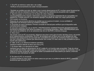   1. Si la PC se reinicia a cada rato o se cuelga
    -Verificar el funcionamiento de cooler microprocesador:

    -También es posible que esto se deba a que cuando desarmamos la PC muchas veces forzamos los
    cables, por eso es necesario checar que ninguno de los cablecitos se encuentre roto o pelado
   2. Algunos juegos no funcionan con la placa de video integrada:
    -Incompatibilidad entre chipset o fabricante y el juego el programa deseado-No es compatible con
    plataforma. Posible solución: es necesario agregar una placa de video con mejor performance
   3.El modem no funciona:
    Después de una tormenta eléctrica es posible que se queme el modem, no es confiable el
    diagnostico de Windows sobre los módems instalados.
   4. Encontrar el nuevo hardware: Primero consulta el manual para verificar que el dispositivo este
    correctamente instalado.
    Si esta bien instalado haz clic en MI PC / PROPIEDADES/ ADMINISTRADOR DEDISPOSITIVOS.
    encuentra el dispositivo que tiene el problema. si se levanta lavandera, utilice PROPIEDADES para
    ver cual es el problema, si no se soluciona haz clic en QUITAR y reinicie el equipo.
   5. Disco duro:
    Tan pronto como la PC se encienda, debemos escuchar como gira el motor del disco duro y el sonido
    de la cabeza lectora moviéndose. Si la PC de energiza pero el disco duro no da señales de vida,
    tememos que asegurarnos de que está bien conectado el conector de corriente al disco duro trata
    con otro conector aun si tienes que desconectar otra unidad. En este caso lo más probable es que la
    fuente este defectuosa
   6. Falla, la PC o no detecta el sistema operativo:
    Verifique el BIOS detecte el disco duro de su PC.
   7 .El equipo falla y no reproduce el video:
    Verifique que el cable de alimentación de AC (cable A) y el monitor este encendido. Trate de ubicar
    que el cable del monitor usted sepa que esta bueno. si con el cable A el monitor no enciende y con el
    cable B el monitor enciende, entonces el cable A probablemente esta abierto por dentro, entonces
    tendremos que reemplazar al cable

   8. De plano la PC no enciende
    :A veces también lo mas común en estos casos es que sea un problema desde la BIOS, entonces
    tendremos que reiniciar la PC.
 