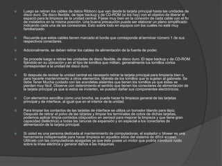    Luego se retiran los cables de datos Ribbon) que van desde la tarjeta principal hasta las unidades de
    disco duro. De disco flexible, de tape backup y de CD-ROM (si los hay) con el objetivo de liberar el
    espacio para la limpieza de la unidad central. Fíjese muy bien en la conexión de cada cable con el fin
    de instalarlos en la misma posición. Una buena precaución puede ser elaborar un plano simplificado
    indicando cada una de las conexiones. Esto sobre todo en equipos con los cuales no esté muy
    familiarizado.

   Recuerde que estos cables tienen marcado el borde que corresponde al terminar número 1 de sus
    respectivos conectares.

   Adicionalmente, se deben retirar los cables de alimentación de la fuente de poder.

   Se procede luego a retirar las unidades de disco flexible, de disco duro. El tape backup y de CD-ROM
    fijándolo en su ubicación y en el tipo de lomillos que militan, generalmente tus tornillos cortos
    corresponden a la unidad de disco duro.

   Si después de revisar la unidad central es necesario retirar la tarjeta principal para limpiaría bien o
    para hacerle mantenimiento a otros elementos, libérela de los tomillos que la sujetan al gabinete. Se
    debe Tener Mucha cuidado con las arandelas aislantes que tienen los tomillos ya que éstas se
    pierden muy fácil. Observe con detenimiento el sentido que tienen los conectares de alimentación de
    la tarjeta principal ya que si estos se invierten, se pueden dañar sus componentes electrónicos.

   Con elementos sencillos como una brocha, se puede hacer la limpieza general de las tarjetas
    principal y de interface, al igual que en el interior de la unidad.

   Para limpiar los contactos de las tarjetas de interface se utiliza un borrador blando para lápiz.
    Después de retirar el polvo de las tarjetas y limpiar los terminales de cobre de dichas tarjetas,
    podemos aplicar limpia-contados (dispositivo en aerosol para mejorar la limpieza y que tiene gran
    capacidad dieléctrica) a todas las ranuras de expansión y en especial a los conectares de
    alimentación de la tarjeta principal.

   Si usted es una persona dedicada al mantenimiento de computadoras, el soplador o blower es una
    herramienta indispensable para hacer limpieza en aquellos sitios del sistema de difícil acceso.
    Utilícelo con las computadoras apagadas ya que éste posee un motor que podría introducir ruido
    sobre la línea eléctrica y generar daños a las máquinas.
 