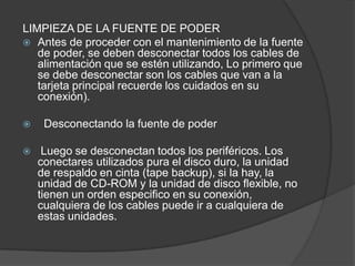 LIMPIEZA DE LA FUENTE DE PODER
 Antes de proceder con el mantenimiento de la fuente
   de poder, se deben desconectar todos los cables de
   alimentación que se estén utilizando, Lo primero que
   se debe desconectar son los cables que van a la
   tarjeta principal recuerde los cuidados en su
   conexión).

    Desconectando la fuente de poder

    Luego se desconectan todos los periféricos. Los
    conectares utilizados pura el disco duro, la unidad
    de respaldo en cinta (tape backup), si la hay, la
    unidad de CD-ROM y la unidad de disco flexible, no
    tienen un orden especifico en su conexión,
    cualquiera de los cables puede ir a cualquiera de
    estas unidades.
 