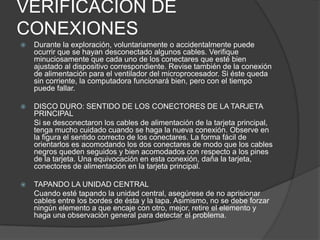 VERIFICACIÓN DE
CONEXIONES
   Durante la exploración, voluntariamente o accidentalmente puede
    ocurrir que se hayan desconectado algunos cables. Verifique
    minuciosamente que cada uno de los conectares que esté bien
    ajustado al dispositivo correspondiente. Revise también de la conexión
    de alimentación para el ventilador del microprocesador. Si éste queda
    sin corriente, la computadora funcionará bien, pero con el tiempo
    puede fallar.

   DISCO DURO: SENTIDO DE LOS CONECTORES DE LA TARJETA
    PRINCIPAL
    Si se desconectaron los cables de alimentación de la tarjeta principal,
    tenga mucho cuidado cuando se haga la nueva conexión. Observe en
    la figura el sentido correcto de los conectares. La forma fácil de
    orientarlos es acomodando los dos conectares de modo que los cables
    negros queden seguidos y bien acomodados con respecto a los pines
    de la tarjeta. Una equivocación en esta conexión, daña la tarjeta,
    conectores de alimentación en la tarjeta principal.

   TAPANDO LA UNIDAD CENTRAL
    Cuando esté tapando la unidad central, asegúrese de no aprisionar
    cables entre los bordes de ésta y la lapa. Asimismo, no se debe forzar
    ningún elemento a que encaje con otro, mejor, retire el elemento y
    haga una observación general para detectar el problema.
 