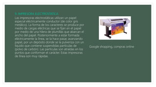 Las impresoras electrostáticas utilizan un papel
especial eléctricamente conductor (de color gris
metálico). La forma de los caracteres se produce por
medio de cargas eléctricas que se fijan en el papel
por medio de una hilera de plumillas que abarcan el
ancho del papel. Posteriormente a estar formada
eléctricamente la línea, se la hace pasar, avanzando
papel, por un depósito donde se la pulveriza con un
líquido que contiene suspendidas partículas de
(polvo de carbón). Las partículas son atraídas en los
puntos que conforman el carácter. Estas impresoras
de línea son muy rápidas.
Google shopping, compras online
 