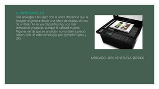 Son análogas a las láser, con la única diferencia que la
imagen se genera desde una hilera de diodos, en vez
de un láser. Al ser un dispositivo fijo, son más
compactas y baratas, aunque la calidad es peor.
Algunas de las que se anuncian como láser a precio
barato, son de esta tecnología, por ejemplo Fujitsu y
OKI.
MERCADO LIBRE VENEZUELA $629000
 