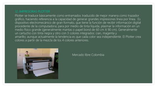 Plotter se traduce básicamente como entramador, traducido de mejor manera como trazador
gráfico, haciendo referencia a la capacidad de generar grandes impresiones línea por línea. Es
dispositivo electromecánico de gran formato, que tiene la función de recibir información digital
procedente de la computadora; para por medio de tinta líquida, plasmar la información en un
medio físico grande (generalmente mantas o papel bond de 60 cm X 90 cm). Generalmente
un cartucho con tinta negra y otro con 3 colores integrados: cian, magenta y
amarillo; aunque actualmente la tendencia es que cada color sea independiente. El Plotter crea
colores a partir de la mezcla de los 4 colores anteriores.
Mercado libre Colombia
 