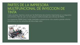 Copie, escanee, imprima y envíe por fax fácilmente documentos importantes en un dispositivo
conveniente y fácil de usar, con los equipos multifuncionales para oficinas de PIXMA.
Las impresoras PIXMA Serie E están diseñadas a proporcionar a los usuarios grandes ahorros
económicos con los cartuchos de tinta a bajo costo.
 