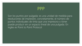 Son los puntos por pulgada: es una unidad de medida para
resoluciones de impresión, concretamente, el número de
puntos individuales de tinta que una impresora o tóner
puede producir en un espacio lineal de una pulgada. En
ingles es Point to Point Protocol
 