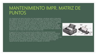 Las impresoras de matriz de puntos son más propensas a recolectar polvo e impurezas
que cualquier otro tipo de impresora. Esto se debe tanto al contacto físico entre la cinta
entintada y la cabeza de impresión, como al uso de papel de forma continua. Al operar
la impresora, una cinta de tela gira dentro de su cartucho para mantener una superficie
de tinta fresca frente a la cabeza de impresión. Este movimiento lateral de la cinta,
combinado con el movimiento continuo de ida y vuelta de alta velocidad de las agujas
de la cabeza de impresión, tiende a producir una costra saturada de tinta que puede
obstruir las cabezas de impresión y emborronar los caracteres impresos. Las cintas de
película pueden ayudar a reducir estos problemas y proporcionar una mejor calidad de
impresión, pero a costa de una vida más corta de la cinta.
El papel de forma continua representa otro problema. Este papel tiene bordes
perforados en ambos extremos que utiliza la impresora para jalar el papel a través de
ella. Dependiendo de la calidad del papel que compre, algunos de los puntos que se
perforan para producir los orificios podrían quedar en el papel. Al pasar el papel a
través de la impresora, estos puntos pueden quedar atrás y eventualmente interferir con
el mecanismo de transporte. Mantenga limpias las impresoras de matriz de puntos
retirando los puntos y soplando con aire enlatado o con una aspiradora; limpie
regularmente las cabezas de impresión con un algodón con alcohol.
 