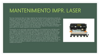 Para las impresoras láser, el mejor régimen de mantenimiento preventivo resulta ser
adquirir una impresora que utilice cartuchos de tóner con montajes de foto receptor
y revelador. Por lo regular, estos componentes entran en contacto con el tóner, así
que reemplazarlos con regularidad asegura que estas partes vitales estarán limpias
y en buen estado. Si su impresora no usa este tipo de cartucho, debe tener un
cuidado adicional para limpiar el interior de la impresora siempre que reabastezca el
tóner, siguiendo las recomendaciones del fabricante. Algunas impresoras incluyen
para este fin un cepillo especial u otra herramienta.
Precaución: es en particular importante seguir las recomendaciones del fabricante
con respecto a la seguridad siempre que trabaje en e interior de una Impresora
láser. Además del peligro obvio que generan las conexiones eléctricas vivas, tenga
presente que algunos componentes son muy delicados y podrían dañarse ya sea
por un manejo brusco (como la unidad reveladora y los alambres de corotrón o
coronal o por la excesiva exposición a la luz como en el caso del foto receptor(.
Además, el mecanismo de fundición de la impresora está diseñado para calentarse
a 400ºF o más, y podría permanecer muy caliente por algún tiempo después de
desconectar la unidad. Siempre permita que la impresora se enfríe por lo menos 15
minutos antes de realizar cualquier mantenimiento interno que le acerque a los
rodillos de fundición.
 