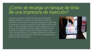 La tinta se carga en un diminuto tubo y una pequeña
plantilla calienta con rapidez la tinta hasta el punto de
ebullición. Esto produce una pequeña burbuja de vapor que
se expande e impulsa una gota de tinta hasta el extremo del
tubo. El calor se apaga y la tinta se enfría, debido a lo cual
el vapor se condensa y contrae y detiene el flujo de tinta
hasta que se genere la siguiente burbuja de vapor para
crear una gota de tinta. La estrategia alternativa consiste en
utilizar el efecto piezoeléctrico, como en las impresoras de
inyección de tinta de Epson.
 