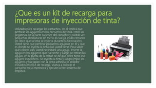 Utilizado para recargar los cartuchos, en el tendrá que
perforar los agujeros en los cartuchos de tinta, retire las
pegatinas en la parte superior del cartucho y podrás ver
pequeñas abolladuras en torno al cual ya están cerrados
(es decir que la tinta se inyecta durante la fabricación).
Usted tiene que perforar pequeños agujeros en él y que
es donde se inyecta la tinta que usted tiene. Para saber
qué colores van, usted necesitará una aguja. Inserte la
aguja en los agujeros que ha hecho y luego se retiran las
agujas, en la punta de la mitad se de qué color tiene ese
agujero específicos. Se inyecta la tinta y luego limpie los
agujeros y los tapan con la cinta adhesiva o sellador
incluidos en el kit de recarga. Vuelva a colocar el
cartucho en la impresora y ejecute la herramienta de
limpieza.
 