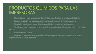 · Flux orgánico : para soldaduras de montaje superficial en la tarjeta controladora
· Liquido limpiador de pastas para limpiar la parte superficial de la impresora
· Limpiador electrónico : para dejar impecable los circuitos de las impresoras
· Vaselina o grasa o grasa lubricante sintética para disminuir el desgaste de fricción de las
piezas
· Paño suave sin pelusa
· Limpiador desincrustante y también actúa diluyendo las partículas de tintas solida
depositadas en el canal de salida
 
