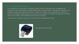 Los caracteres se encuentran moldeados sobre una barra de acero que se desplaza de
a derecha a gran velocidad, oscilando delante de la línea a escribir. El juego de caracteres está
repetido varias veces (usualmente tres). Cuando los moldes de los caracteres a imprimir se
posicionan delante de las posiciones en que han de quedar en el papel se disparan por detrás
éste unos martillos, imprimiéndose de esta forma la línea.
El número de martillos coincide con el número de caracteres por línea.
Mercado libre Colombia
 