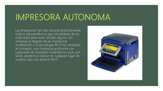 Las impresoras han sido durante prácticamente
toda la vida periféricos que necesitaban de un
ordenador para tener sentido alguno. Sin
embargo la llegada de las impresoras
multifunción y la tecnología Wi-Fi ha cambiado
el concepto. una impresora autónoma con
capacidad de impresión inalámbrica y que, por
tanto, podremos colocar en cualquier lugar de
nuestra casa con alcance Wi-Fi.
 