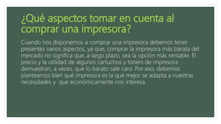 Cuando nos disponemos a comprar una impresora debemos tener
presentes varios aspectos, ya que, comprar la impresora más barata del
mercado no significa que, a largo plazo, sea la opción más rentable. El
precio y la utilidad de algunos cartuchos y toners de impresora
demuestran, a veces, que lo barato sale caro. Por eso, debemos
plantearnos bien qué impresora es la que mejor se adapta a nuestras
necesidades y que económicamente nos interesa.
 