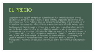 Los precios de los equipos de impresión pueden resultar más o menos iguales en precio y
características, pero si tenemos en cuenta el gasto en tinta a largo plazo, descubrimos que la
diferencia se hace mayor. Podemos optar por comprar los cartuchos de tinta originales, por los
compatibles, más económicos o los reciclados, si queremos respetar el medio que nos rodea.
Continuando con las impresoras, lo primero que se debe hacer es identificar el uso que se le
va a dar. Es decir, debes identificar tus necesidades respondiendo a las siguientes preguntas
para poder comprar impresora: ¿utilizarás color o blanco y negro?, ¿cuál va a ser el volumen de
la documentación?, ¿qué calidad de impresión requieren tus proyectos?, ¿necesitas trabajar en
red?, ¿sueles hacer muchas copias de un mismo documento a la vez? Y, la última pregunta:
¿además de comprar impresora te interesa tener los servicios de un fax, escáner o
fotocopiadora? A partir de las respuestas anteriores, ya podrás determinar cuál es tu impresora
ideal.
 