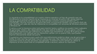 Lo siguiente es la compatibilidad con nuestro sistema operativo y el tipo de conexión que usa.
Actualmente la inmensa mayoría de las impresoras se conectan al puerto USB, siendo cada vez
menos (y generalmente de gama alta) las que admiten conexión a puerto paralelo (LPT o
CENTRONIC). Muchas impresoras de gama alta están incorporando también una conexión RJ45 (de
red). También son cada vez más las impresoras no compatibles con versiones de Windows anteriores
a Windows XP.
Si vamos a usar la impresora sobre todo para imprimir textos y gráficos nos puede ir bien cualquiera
de gama baja, media o alta, dependiendo más que nada en la elección de una gama u otra la
cantidad de impresiones que realicemos y la rapidez que necesitemos. A partir de la gama media
está empezando a ser habitual que las impresoras cuenten con un puerto USB y que puedan
imprimir directamente desde ese puerto.
Si queremos una impresora para usarla sólo esporádicamente podemos elegir una de gama baja o
media. En este caso hay que tener muy en cuenta una cosa. Hay impresoras que incorporan los
inyectores (como es el caso de Epson, por ejemplo). Si estamos mucho tiempo sin utilizar la
impresora, la tinta (sobre todo la compatible) tiende a secarse y atascar los inyectores.
 