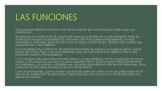 Otra cosa que debemos mirar es si nos vamos a decidir por una impresora simple o por una
multifunción.
Se entiende por multifunción al conjunto de impresora y escáner en un solo elemento. Todas las
multifunción incluyen la posibilidad de utilizarlas como fotocopiadora directamente, sin estar
encendido el ordenador, tanto en color como en negro y tonos de gris. También hay modelos que
incorporan fax o fax y teléfono.
En la actualidad hay multifunción de prácticamente todas las marcas y en todas las gamas (Gama
media, alta, Photo, láser...), así como diferentes tipos de multifunción (con teléfono y fax o solo
impresora, escáner y fotocopiadora).
Como ventajas está sobre todo el tenerlo todo en un solo periférico, con el consiguiente ahorro de
espacio y de conexiones, así como un precio bastante inferior al de comprar independientemente
una impresora y un escáner y utilidades que solo están disponibles en este tipo de impresoras, como
puede ser las fotocopias directas y el servicio de fax directo.
Como inconvenientes, que los escáner que montan suelen ser como mucho de gama media (en el
caso de las multifunción de gama alta) y sobre todo que una avería en uno de los elementos nos
deja sin el conjunto.
 