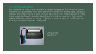 Son impresoras de impacto y de caracteres, el cabezal de impresión está constituido por una
rueda metálica que contiene en su parte exterior los moldes de los distintos tipos. La rueda se
desplaza perpendicularmente al papel a lo largo de un eje o varilla metálica paralela al rodillo
donde se asienta el papel. La rueda está continuamente girando y cuando el tipo a escribir
delante de la cinta entintada se dispara, por la parte posterior al papel, un martillo que hace
el carácter se imprima en tinta sobre el papel.
Distribuidores
electrónicos
 