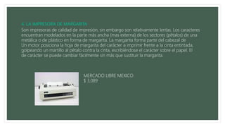 Son impresoras de calidad de impresión, sin embargo son relativamente lentas. Los caracteres
encuentran modelados en la parte más ancha (mas externa) de los sectores (pétalos) de una
metálica o de plástico en forma de margarita. La margarita forma parte del cabezal de
Un motor posiciona la hoja de margarita del carácter a imprimir frente a la cinta entintada,
golpeando un martillo al pétalo contra la cinta, escribiéndose el carácter sobre el papel. El
de carácter se puede cambiar fácilmente sin más que sustituir la margarita.
MERCADO LIBRE MEXICO
$ 3,089
 