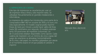 Este tipo de impresoras se caracteriza por usar un
de impresión línea a línea y sólo imprimir texto. Se
utilizaban frecuentemente en grandes instalaciones o
informáticas.
La impresora de cadena fue introducida como parte de la
computadora IBM 1401 en octubre de 1959 y no tuvo una
vida especialmente. El modelo original podía imprimir
líneas de texto por minuto y podía hacer saltos de línea
hasta 190 centímetros por segundo. El modelo estándar
tenía 120 posiciones de impresión (columnas). Un
de 12 posiciones estaban disponibles como opción. Cada
cadena de impresión con un mínimo de cinco copias del
juego de caracteres se alineaban horizontalmente
de la cinta y del papel, los martillos golpeaban por detrás
en el momento exacto en el que pasaba el carácter a
imprimir.
Mercado libre, electronik
arts.
 