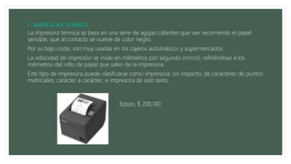 La impresora térmica se basa en una serie de agujas calientes que van recorriendo el papel
sensible, que al contacto se vuelve de color negro.
Por su bajo coste, son muy usadas en los cajeros automáticos y supermercados.
La velocidad de impresión se mide en milímetros por segundo (mm/s), refiriéndose a los
milímetros del rollo de papel que salen de la impresora.
Este tipo de impresora puede clasificarse como impresora: sin impacto; de caracteres de puntos
matriciales; carácter a carácter; e impresora de solo texto.
Epson, $ 200,100
 