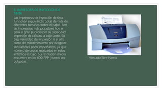 Las impresoras de inyección de tinta
funcionan expulsando gotas de tinta de
diferentes tamaños sobre el papel. Son
las impresoras más populares hoy en
para el gran público por su capacidad
impresión de calidad a bajo costo. Su
baja velocidad de impresión o el alto
costo del mantenimiento por desgaste
son factores poco importantes, ya que
número de copias realizadas en estos
entornos es bajo. Su resolución media
encuentra en los 600 PPP (puntos por
pulgada).
Mercado libre Narnia
 