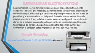 Las impresoras electrostáticas utilizan un papel especial eléctricamente
conductor (de color gris metálico). La forma de los caracteres se produce por
medio de cargas eléctricas que se fijan en el papel por medio de una hilera de
plumillas que abarcan el ancho del papel. Posteriormente a estar formada
eléctricamente la línea, se la hace pasar, avanzando el papel, por un depósito
donde se la pulveriza con un líquido que contiene suspendidas partículas de
tóner (polvo de carbón). Las partículas son atraídas en los puntos que
conforman el carácter. Estas impresoras de línea son muy rápidas.
Impresora Láser HP LaserJet Pro CP1020 CP1025NW- -$601,999.58
 