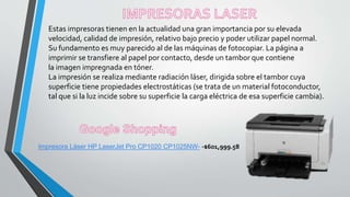 Estas impresoras tienen en la actualidad una gran importancia por su elevada
velocidad, calidad de impresión, relativo bajo precio y poder utilizar papel normal.
Su fundamento es muy parecido al de las máquinas de fotocopiar. La página a
imprimir se transfiere al papel por contacto, desde un tambor que contiene
la imagen impregnada en tóner.
La impresión se realiza mediante radiación láser, dirigida sobre el tambor cuya
superficie tiene propiedades electrostáticas (se trata de un material fotoconductor,
tal que si la luz incide sobre su superficie la carga eléctrica de esa superficie cambia).
Impresora Láser HP LaserJet Pro CP1020 CP1025NW- -$601,999.58
 