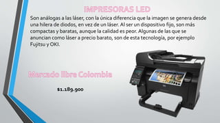 Son análogas a las láser, con la única diferencia que la imagen se genera desde
una hilera de diodos, en vez de un láser. Al ser un dispositivo fijo, son más
compactas y baratas, aunque la calidad es peor. Algunas de las que se
anuncian como láser a precio barato, son de esta tecnología, por ejemplo
Fujitsu y OKI.
$1.189.900
 