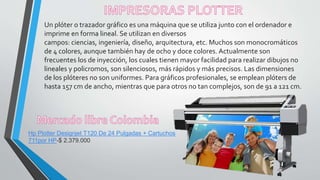 Un plóter o trazador gráfico es una máquina que se utiliza junto con el ordenador e
imprime en forma lineal. Se utilizan en diversos
campos: ciencias, ingeniería, diseño, arquitectura, etc. Muchos son monocromáticos
de 4 colores, aunque también hay de ocho y doce colores. Actualmente son
frecuentes los de inyección, los cuales tienen mayor facilidad para realizar dibujos no
lineales y policromos, son silenciosos, más rápidos y más precisos. Las dimensiones
de los plóteres no son uniformes. Para gráficos profesionales, se emplean plóters de
hasta 157 cm de ancho, mientras que para otros no tan complejos, son de 91 a 121 cm.
Hp Plotter Designjet T120 De 24 Pulgadas + Cartuchos
711por HP-$ 2.379.000
 