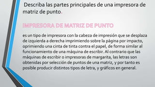 Describa las partes principales de una impresora de
matriz de punto
es un tipo de impresora con la cabeza de impresión que se desplaza
de izquierda a derecha imprimiendo sobre la página por impacto,
oprimiendo una cinta de tinta contra el papel, de forma similar al
funcionamiento de una máquina de escribir. Al contrario que las
máquinas de escribir o impresoras de margarita, las letras son
obtenidas por selección de puntos de una matriz, y por tanto es
posible producir distintos tipos de letra, y gráficos en general.
 
