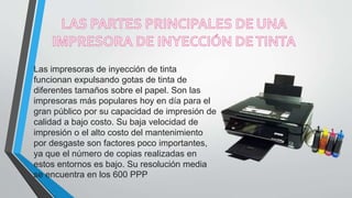 Las impresoras de inyección de tinta
funcionan expulsando gotas de tinta de
diferentes tamaños sobre el papel. Son las
impresoras más populares hoy en día para el
gran público por su capacidad de impresión de
calidad a bajo costo. Su baja velocidad de
impresión o el alto costo del mantenimiento
por desgaste son factores poco importantes,
ya que el número de copias realizadas en
estos entornos es bajo. Su resolución media
se encuentra en los 600 PPP
 