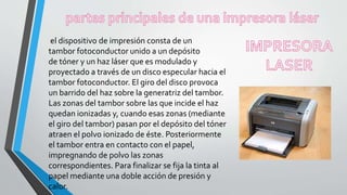 el dispositivo de impresión consta de un
tambor fotoconductor unido a un depósito
de tóner y un haz láser que es modulado y
proyectado a través de un disco especular hacia el
tambor fotoconductor. El giro del disco provoca
un barrido del haz sobre la generatriz del tambor.
Las zonas del tambor sobre las que incide el haz
quedan ionizadas y, cuando esas zonas (mediante
el giro del tambor) pasan por el depósito del tóner
atraen el polvo ionizado de éste. Posteriormente
el tambor entra en contacto con el papel,
impregnando de polvo las zonas
correspondientes. Para finalizar se fija la tinta al
papel mediante una doble acción de presión y
calor.
 