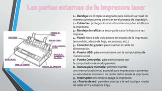 1.- Bandeja: es el espacio asignado para colocar las hojas de
manera correcta antes de entrar en el proceso de impresión.
2.- Cubiertas: protegen los circuitos internos y dan estética a
la impresora.
3.- Bandeja de salida: se encarga de sacar la hoja una vez
impresa.
4.- Panel: tiene Leds indicadores del estado de la impresora
(encendido, atasco de hoja, en proceso, etc.)
5.- Conector de 3 patas: para insertar el cable de
alimentación.
6.- Puerto USB: para comunicarse con la computadora de
manera serial.
7.- Puerto Centronics: para comunicarse con
la computadora de modo paralelo.
8.- Ranura para memoria: permite insertar
una memoria adicional, especial para impresoras y aumentar
su velocidad al momento de recibir datos desde la impresora.
9.- Interruptor: enciende o apaga la impresora.
10.- Puerto de red: permite conectar a la red local por medio
de cable UTP y conector RJ45.
 