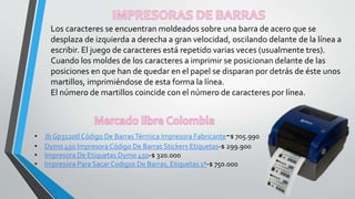 Los caracteres se encuentran moldeados sobre una barra de acero que se
desplaza de izquierda a derecha a gran velocidad, oscilando delante de la línea a
escribir. El juego de caracteres está repetido varias veces (usualmente tres).
Cuando los moldes de los caracteres a imprimir se posicionan delante de las
posiciones en que han de quedar en el papel se disparan por detrás de éste unos
martillos, imprimiéndose de esta forma la línea.
El número de martillos coincide con el número de caracteres por línea.
• Jb Gp3120tl Código De BarrasTérmica Impresora Fabricante-$ 705.990
• Dymo 450 Impresora Código De Barras Stickers Etiquetas-$ 299.900
• Impresora De Etiquetas Dymo 450-$ 320.000
• Impresora Para Sacar Codigos De Barras, Etiquetas 1ª-$ 750.000
 