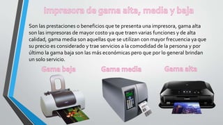 Son las prestaciones o beneficios que te presenta una impresora, gama alta
son las impresoras de mayor costo ya que traen varias funciones y de alta
calidad, gama media son aquellas que se utilizan con mayor frecuencia ya que
su precio es considerado y trae servicios a la comodidad de la persona y por
último la gama baja son las más económicas pero que por lo general brindan
un solo servicio.
 