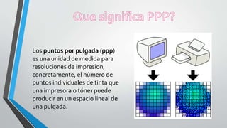 Los puntos por pulgada (ppp)
es una unidad de medida para
resoluciones de impresion,
concretamente, el número de
puntos individuales de tinta que
una impresora o tóner puede
producir en un espacio lineal de
una pulgada.
 