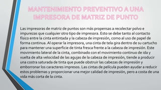 Las impresoras de matriz de puntos son más propensas a recolectar polvo e
impurezas que cualquier otro tipo de impresora. Esto se debe tanto al contacto
físico entre la cinta entintada y la cabeza de impresión, como al uso de papel de
forma continua. Al operar la impresora, una cinta de tela gira dentro de su cartucho
para mantener una superficie de tinta fresca frente a la cabeza de impresión. Este
movimiento lateral de la cinta, combinado con el movimiento continuo de ida y
vuelta de alta velocidad de las agujas de la cabeza de impresión, tiende a producir
una costra saturada de tinta que puede obstruir las cabezas de impresión y
emborronar los caracteres impresos. Las cintas de película pueden ayudar a reducir
estos problemas y proporcionar una mejor calidad de impresión, pero a costa de una
vida más corta de la cinta.
 