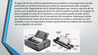 El papel de forma continua representa otro problema. Este papel tiene bordes
perforados en ambos extremos que utiliza la impresora para jalar el papel a
través de ella. Dependiendo de la calidad del papel que compre, algunos de los
puntos que se perforan para producir los orificios podrían quedar en el papel. Al
pasar el papel a través de la impresora, estos puntos pueden quedar atrás y
eventualmente interferir con el mecanismo de transporte. Mantenga limpias
las impresoras de matriz de puntos retirando los puntos y soplando con aire
enlatado o con una aspiradora; limpie regularmente las cabezas de impresión
con un algodón con alcohol.
 