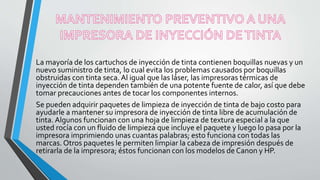 La mayoría de los cartuchos de inyección de tinta contienen boquillas nuevas y un
nuevo suministro de tinta, lo cual evita los problemas causados por boquillas
obstruidas con tinta seca. Al igual que las láser, las impresoras térmicas de
inyección de tinta dependen también de una potente fuente de calor, así que debe
tomar precauciones antes de tocar los componentes internos.
Se pueden adquirir paquetes de limpieza de inyección de tinta de bajo costo para
ayudarle a mantener su impresora de inyección de tinta libre de acumulación de
tinta. Algunos funcionan con una hoja de limpieza de textura especial a la que
usted rocía con un fluido de limpieza que incluye el paquete y luego lo pasa por la
impresora imprimiendo unas cuantas palabras; esto funciona con todas las
marcas. Otros paquetes le permiten limpiar la cabeza de impresión después de
retirarla de la impresora; éstos funcionan con los modelos de Canon y HP.
 