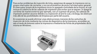 Para evitar problemas de inyección de tinta, asegúrese de apagar la impresora con su
propio interruptor de corriente, y no con el protector de picos o el interruptor general.
El interruptor propio de la impresora inicia un apagado controlado de la misma, el cual
incluye la cobertura de las cabezas de impresión para evitar que se sequen. Si apaga la
corriente de manera externa (por ejemplo, con un supresor de picos), las cabezas de
impresión podrían secarse debido a su exposición al aire lo cual, a la larga, las obstruye
más allá de las posibilidades de limpieza por parte del usuario.
En ocasiones se puede eliminar unas obstrucciones menores de los cartuchos de
inyección de tinta mediante las rutinas de diagnóstico de la impresora, accesibles ya
sea a través de botones sobre la impresora o mediante las fichas de propiedades de la
misma enWindows.
 