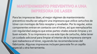 Para las impresoras láser, el mejor régimen de mantenimiento
preventivo resulta ser adquirir una impresora que utilice cartuchos de
tóner con montajes de foto receptor y revelador. Por lo regular, estos
componentes entran en contacto con el tóner, así que reemplazarlos
con regularidad asegura que estas partes vitales estarán limpias y en
buen estado. Si su impresora no usa este tipo de cartucho, debe tener
un cuidado adicional para limpiar el interior de la impresora siempre
que reabastezca el tóner, siguiendo las recomendaciones del
fabricante. Algunas impresoras incluyen para este fin un cepillo
especial u otra herramienta.
 