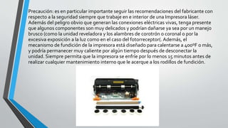 Precaución: es en particular importante seguir las recomendaciones del fabricante con
respecto a la seguridad siempre que trabaje en e interior de una Impresora láser.
Además del peligro obvio que generan las conexiones eléctricas vivas, tenga presente
que algunos componentes son muy delicados y podrían dañarse ya sea por un manejo
brusco (como la unidad reveladora y los alambres de corotrón o coronal o por la
excesiva exposición a la luz como en el caso del fotorreceptor(. Además, el
mecanismo de fundición de la impresora está diseñado para calentarse a 400ºF o más,
y podría permanecer muy caliente por algún tiempo después de desconectar la
unidad. Siempre permita que la impresora se enfríe por lo menos 15 minutos antes de
realizar cualquier mantenimiento interno que le acerque a los rodillos de fundición.
 