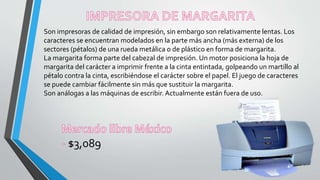 Son impresoras de calidad de impresión, sin embargo son relativamente lentas. Los
caracteres se encuentran modelados en la parte más ancha (más externa) de los
sectores (pétalos) de una rueda metálica o de plástico en forma de margarita.
La margarita forma parte del cabezal de impresión. Un motor posiciona la hoja de
margarita del carácter a imprimir frente a la cinta entintada, golpeando un martillo al
pétalo contra la cinta, escribiéndose el carácter sobre el papel. El juego de caracteres
se puede cambiar fácilmente sin más que sustituir la margarita.
Son análogas a las máquinas de escribir. Actualmente están fuera de uso.
$3,089
 