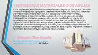 Estas impresoras, también denominadas de matriz de puntos, son las más utilizadas
con microordenadores y pequeños sistemas informáticos. Los caracteres se forman
por medio de una matriz de agujas. Las agujas golpean la cinta entintada,
transfiriéndose al papel los puntos correspondientes a las agujas disparadas.
Los caracteres, por tanto, son punteados, siendo su calidad muy inferior a los
caracteres continuos producidos por una impresora de margarita. No obstante,
algunos modelos de impresoras matriciales, presentan la posibilidad de realizar
escritos en semicalidad de impresión. Para ello, los caracteres se reescriben con los
puntos ligeramente desplazados, solapándose los de la segunda impresión con los de
la primera, dando una mayor apariencia de continuidad.
Oki Impresora Matricial Ml-3320eco, 9 Agujas,
240x216ppp,435 c/s, Usb. de OKI.-EUR 606,05.
 