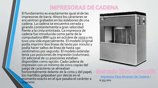 El fundamento es exactamente igual al de las
impresoras de barra. Ahora los caracteres se
encuentran grabados en los eslabones de una
cadena. La cadena se encuentra cerrada y
girando constantemente a gran velocidad
frente a la cinta entintada. La impresora de
cadena fue introducida como parte de la
computadora IBM 1401 en octubre de 1959 y no
tuvo una vida especialmente. El modelo original
podía imprimir 600 líneas de texto por minuto y
podía hacer saltos de línea de hasta 190
centímetros por segundo. El modelo estándar
tenía 120 posiciones de impresión (columnas).
Un adicional de 12 posiciones estaban
disponibles como opción. Cada cadena de
impresión con un mínimo de cinco copias del
juego de caracteres se alineaban
horizontalmente delante de la cinta y del papel,
los martillos golpeaban por detrás en el
momento exacto en el que pasaba el carácter a
imprimir.
Impresora Para Almacen De Cadena -
$ 355.000
 