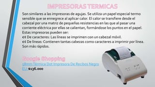 Son similares a las impresoras de agujas. Se utiliza un papel especial termo
sensible que se ennegrece al aplicar calor. El calor se transfiere desde el
cabezal por una matriz de pequeñas resistencias en las que al pasar una
corriente eléctrica por ellas se calientan, formándose los puntos en el papel.
Estas impresoras pueden ser:
€¢ De caracteres: Las líneas se imprimen con un cabezal móvil.
€¢ De líneas: Contienen tantas cabezas como caracteres a imprimir por línea.
Son más rápidos.
58mmTérmica Dot Impresora De Recibos Negro
EU-$136.000
 